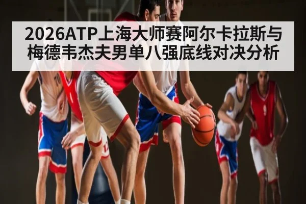 2026ATP上海大师赛阿尔卡拉斯与梅德韦杰夫男单八强底线对决分析