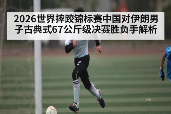 2026世界摔跤锦标赛中国对伊朗男子古典式67公斤级决赛胜负手解析