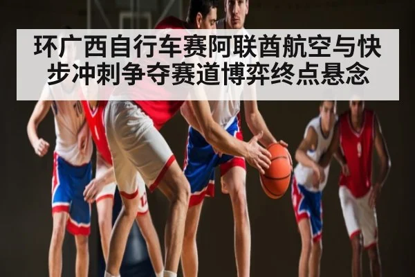 环广西自行车赛阿联酋航空与快步冲刺争夺赛道博弈终点悬念