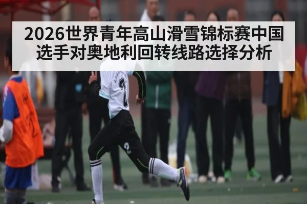 2026世界青年高山滑雪锦标赛中国选手对奥地利回转线路选择分析